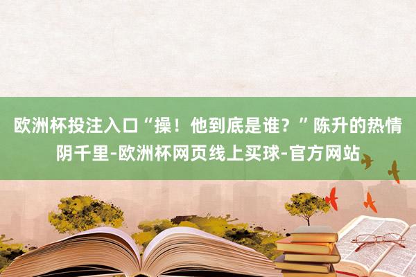 欧洲杯投注入口“操！他到底是谁？”陈升的热情阴千里-欧洲杯网页线上买球-官方网站