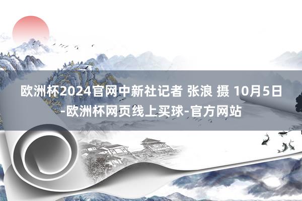 欧洲杯2024官网中新社记者 张浪 摄 10月5日-欧洲杯网页线上买球-官方网站