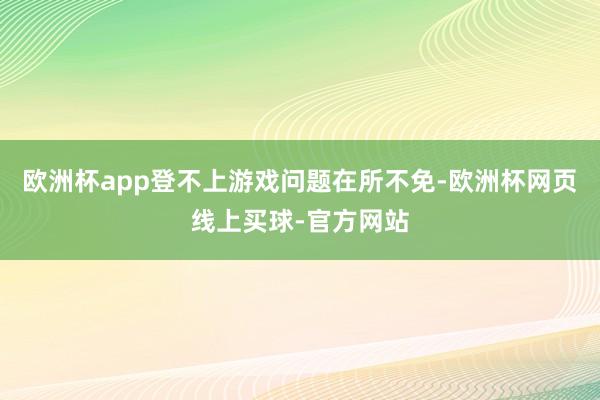 欧洲杯app登不上游戏问题在所不免-欧洲杯网页线上买球-官方网站