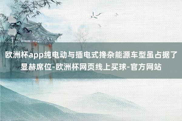 欧洲杯app纯电动与插电式搀杂能源车型虽占据了显赫席位-欧洲杯网页线上买球-官方网站