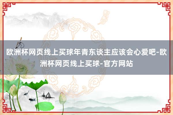 欧洲杯网页线上买球年青东谈主应该会心爱吧-欧洲杯网页线上买球-官方网站