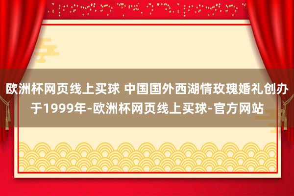 欧洲杯网页线上买球 中国国外西湖情玫瑰婚礼创办于1999年-欧洲杯网页线上买球-官方网站