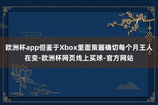 欧洲杯app但鉴于Xbox里面策画确切每个月王人在变-欧洲杯网页线上买球-官方网站