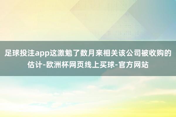 足球投注app这激勉了数月来相关该公司被收购的估计-欧洲杯网页线上买球-官方网站