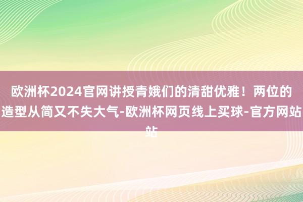 欧洲杯2024官网讲授青娥们的清甜优雅！两位的造型从简又不失大气-欧洲杯网页线上买球-官方网站