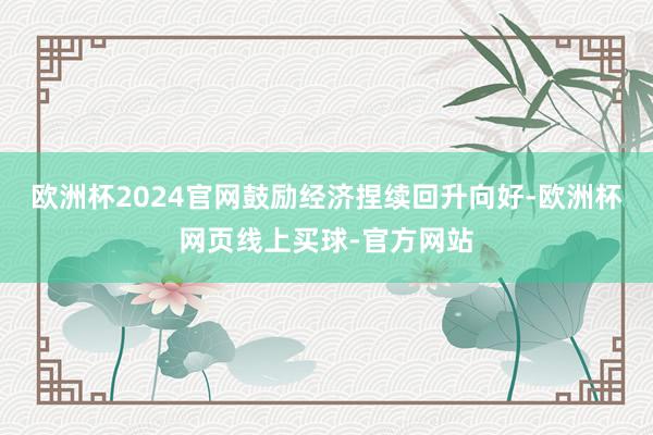 欧洲杯2024官网鼓励经济捏续回升向好-欧洲杯网页线上买球-官方网站