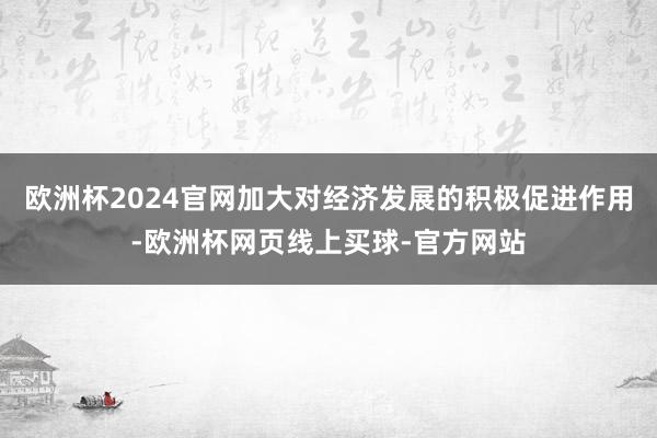 欧洲杯2024官网加大对经济发展的积极促进作用-欧洲杯网页线上买球-官方网站