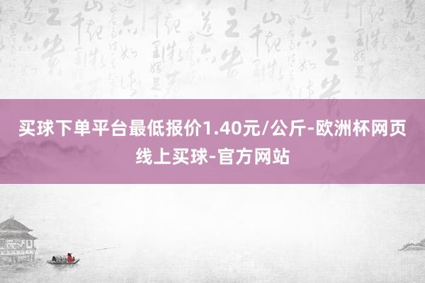 买球下单平台最低报价1.40元/公斤-欧洲杯网页线上买球-官方网站