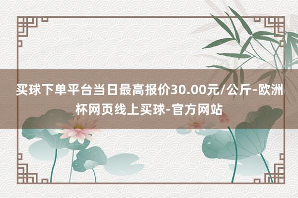 买球下单平台当日最高报价30.00元/公斤-欧洲杯网页线上买球-官方网站