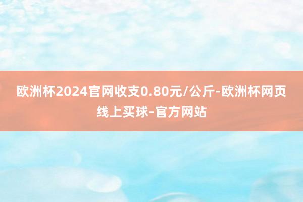 欧洲杯2024官网收支0.80元/公斤-欧洲杯网页线上买球-官方网站