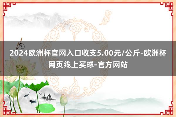 2024欧洲杯官网入口收支5.00元/公斤-欧洲杯网页线上买球-官方网站