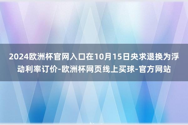 2024欧洲杯官网入口在10月15日央求退换为浮动利率订价-欧洲杯网页线上买球-官方网站