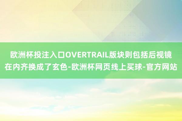 欧洲杯投注入口OVERTRAIL版块则包括后视镜在内齐换成了玄色-欧洲杯网页线上买球-官方网站