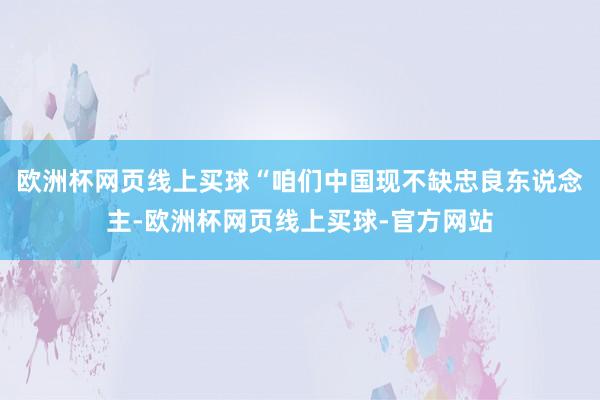 欧洲杯网页线上买球“咱们中国现不缺忠良东说念主-欧洲杯网页线上买球-官方网站