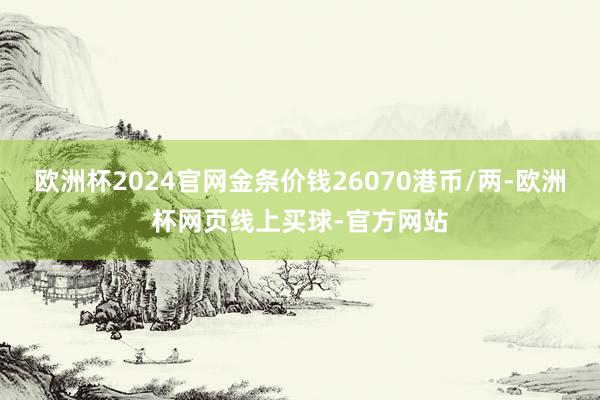 欧洲杯2024官网金条价钱26070港币/两-欧洲杯网页线上买球-官方网站