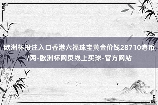 欧洲杯投注入口香港六福珠宝黄金价钱28710港币/两-欧洲杯网页线上买球-官方网站