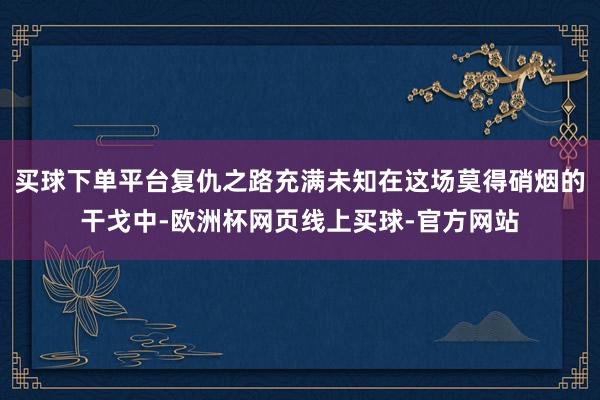 买球下单平台复仇之路充满未知在这场莫得硝烟的干戈中-欧洲杯网页线上买球-官方网站