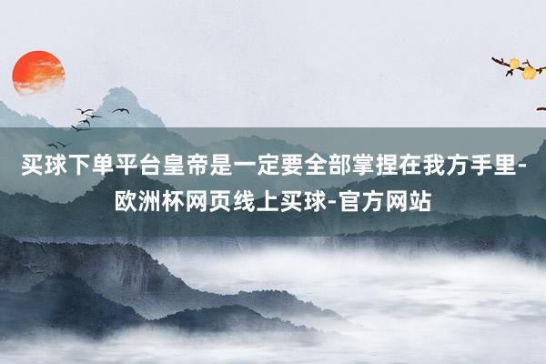 买球下单平台皇帝是一定要全部掌捏在我方手里-欧洲杯网页线上买球-官方网站