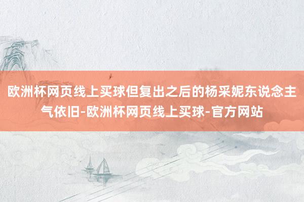 欧洲杯网页线上买球但复出之后的杨采妮东说念主气依旧-欧洲杯网页线上买球-官方网站