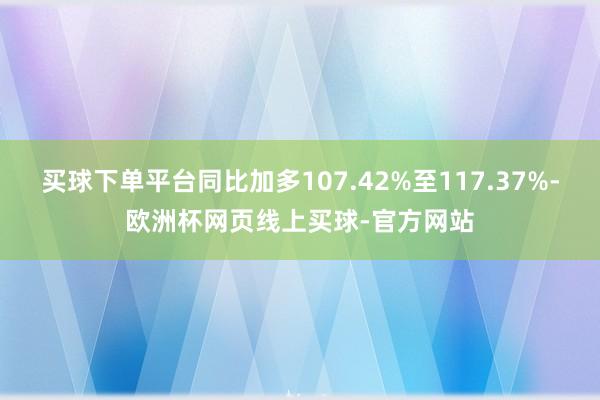 买球下单平台同比加多107.42%至117.37%-欧洲杯网页线上买球-官方网站