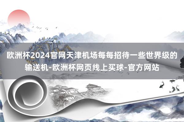 欧洲杯2024官网天津机场每每招待一些世界级的输送机-欧洲杯网页线上买球-官方网站