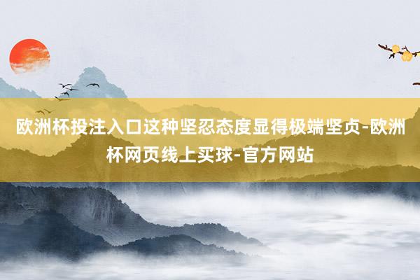 欧洲杯投注入口这种坚忍态度显得极端坚贞-欧洲杯网页线上买球-官方网站