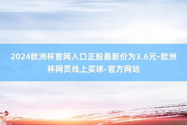 2024欧洲杯官网入口正股最新价为3.6元-欧洲杯网页线上买球-官方网站