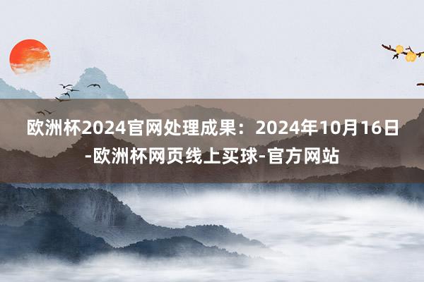 欧洲杯2024官网处理成果：2024年10月16日-欧洲杯网页线上买球-官方网站