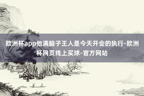 欧洲杯app他满脑子王人是今天开会的执行-欧洲杯网页线上买球-官方网站