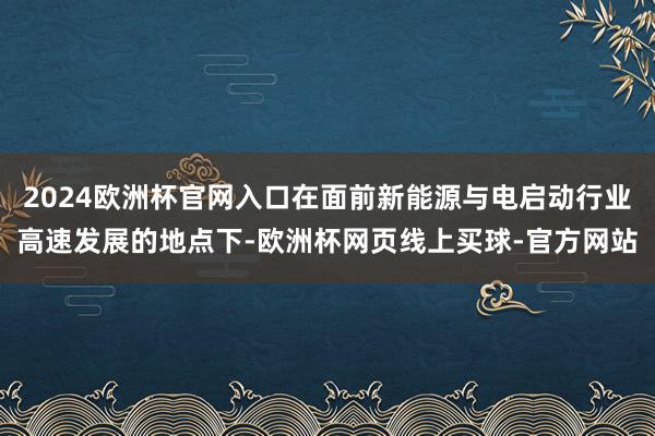 2024欧洲杯官网入口在面前新能源与电启动行业高速发展的地点下-欧洲杯网页线上买球-官方网站