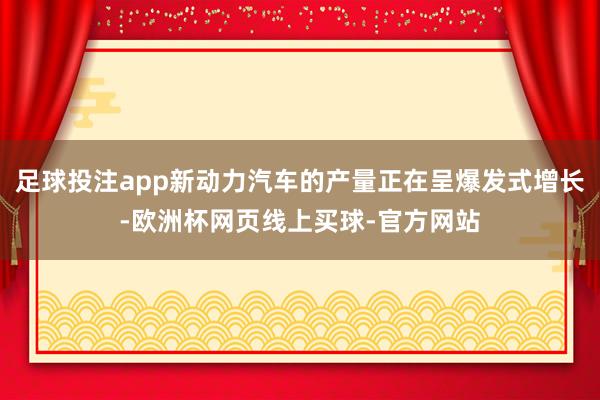 足球投注app新动力汽车的产量正在呈爆发式增长-欧洲杯网页线上买球-官方网站