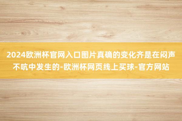 2024欧洲杯官网入口图片真确的变化齐是在闷声不吭中发生的-欧洲杯网页线上买球-官方网站