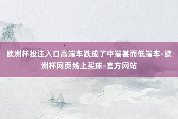 欧洲杯投注入口高端车跌成了中端甚而低端车-欧洲杯网页线上买球-官方网站