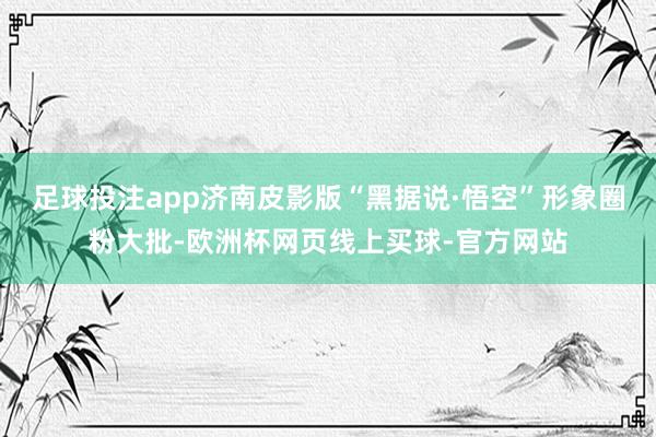 足球投注app济南皮影版“黑据说·悟空”形象圈粉大批-欧洲杯网页线上买球-官方网站