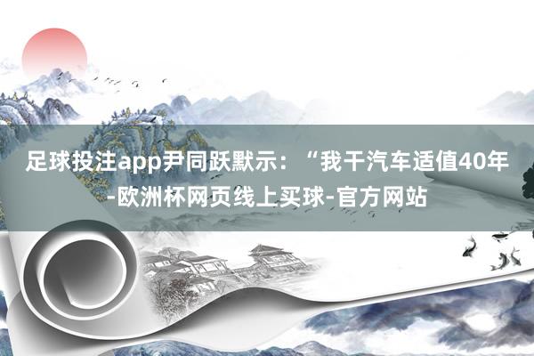 足球投注app尹同跃默示：“我干汽车适值40年-欧洲杯网页线上买球-官方网站