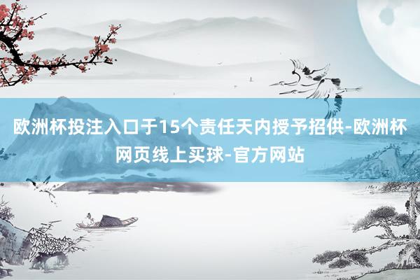 欧洲杯投注入口于15个责任天内授予招供-欧洲杯网页线上买球-官方网站