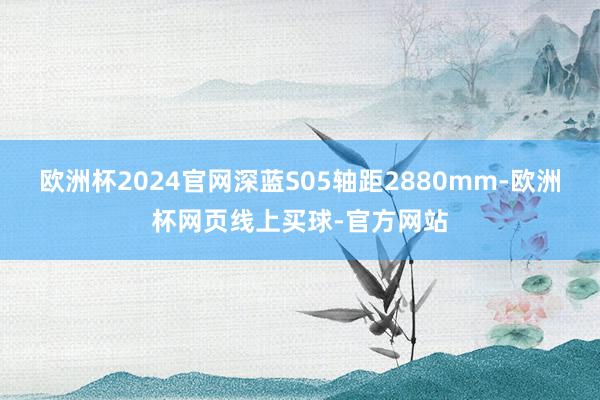 欧洲杯2024官网深蓝S05轴距2880mm-欧洲杯网页线上买球-官方网站