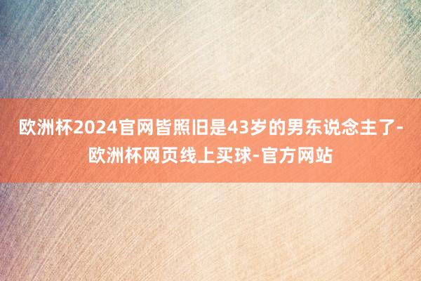 欧洲杯2024官网皆照旧是43岁的男东说念主了-欧洲杯网页线上买球-官方网站