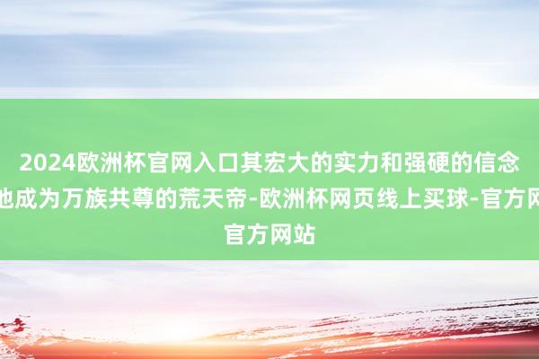 2024欧洲杯官网入口其宏大的实力和强硬的信念使他成为万族共尊的荒天帝-欧洲杯网页线上买球-官方网站