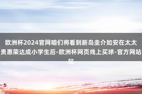 欧洲杯2024官网咱们将看到新岛圭介如安在太太贵惠荣达成小学生后-欧洲杯网页线上买球-官方网站