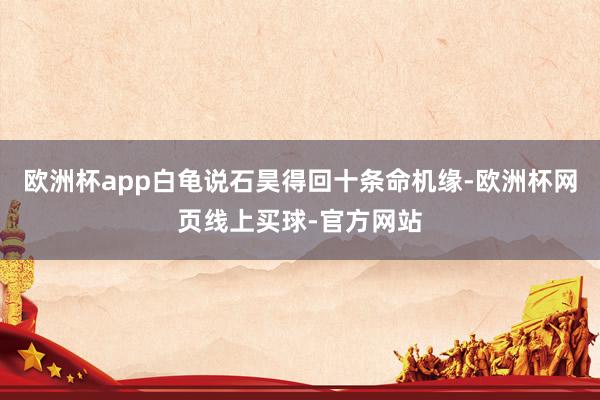 欧洲杯app白龟说石昊得回十条命机缘-欧洲杯网页线上买球-官方网站