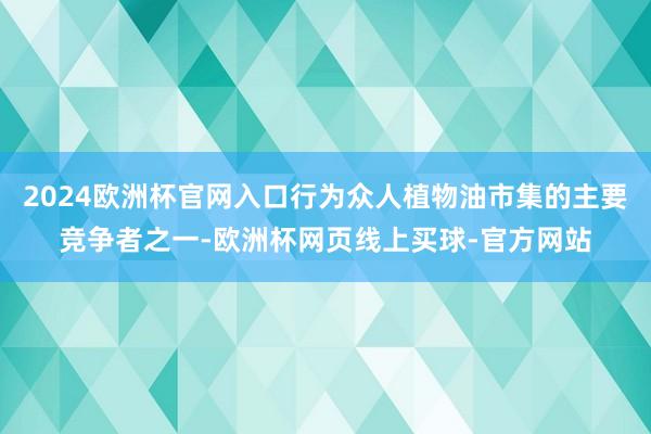 2024欧洲杯官网入口行为众人植物油市集的主要竞争者之一-欧洲杯网页线上买球-官方网站