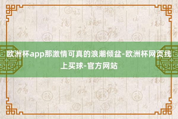 欧洲杯app那激情可真的浪潮倾盆-欧洲杯网页线上买球-官方网站