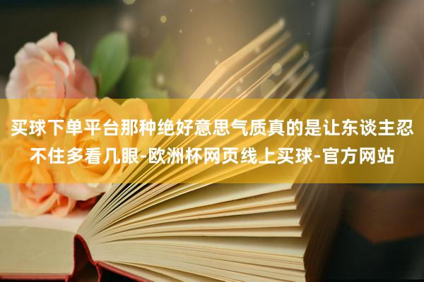 买球下单平台那种绝好意思气质真的是让东谈主忍不住多看几眼-欧洲杯网页线上买球-官方网站