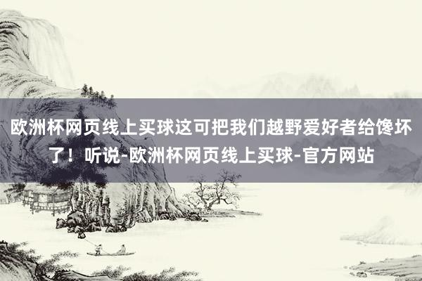 欧洲杯网页线上买球这可把我们越野爱好者给馋坏了！听说-欧洲杯网页线上买球-官方网站