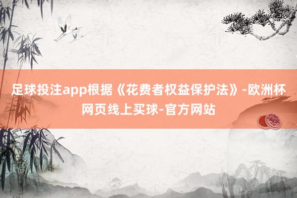 足球投注app根据《花费者权益保护法》-欧洲杯网页线上买球-官方网站