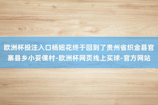 欧洲杯投注入口杨妞花终于回到了贵州省织金县官寨县乡小妥倮村-欧洲杯网页线上买球-官方网站