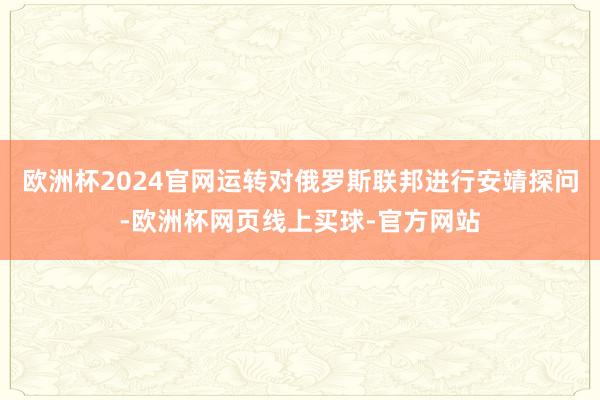 欧洲杯2024官网运转对俄罗斯联邦进行安靖探问-欧洲杯网页线上买球-官方网站