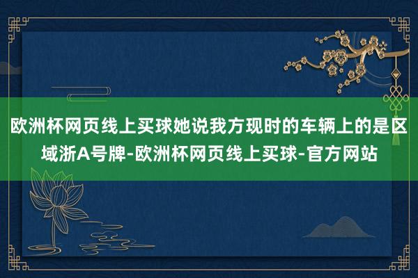 欧洲杯网页线上买球她说我方现时的车辆上的是区域浙A号牌-欧洲杯网页线上买球-官方网站