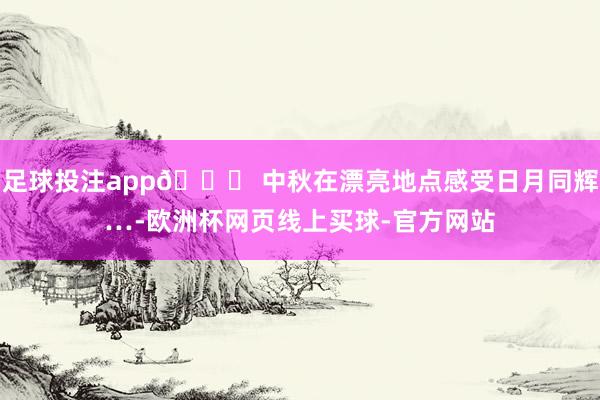 足球投注app🌙 中秋在漂亮地点感受日月同辉…-欧洲杯网页线上买球-官方网站